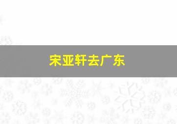 宋亚轩去广东