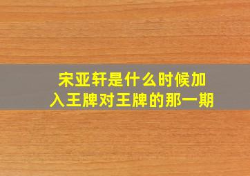 宋亚轩是什么时候加入王牌对王牌的那一期