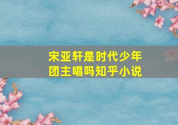 宋亚轩是时代少年团主唱吗知乎小说