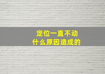 定位一直不动什么原因造成的