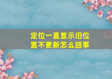 定位一直显示旧位置不更新怎么回事