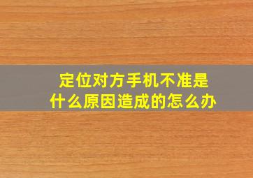 定位对方手机不准是什么原因造成的怎么办