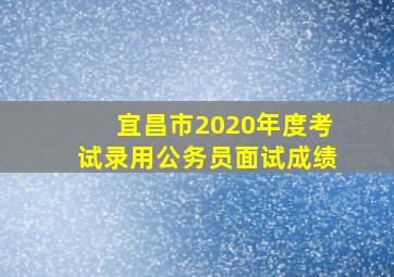 宜昌市2020年度考试录用公务员面试成绩