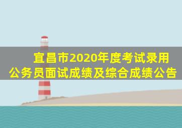 宜昌市2020年度考试录用公务员面试成绩及综合成绩公告