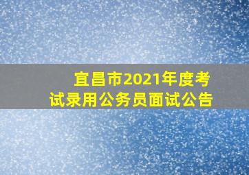 宜昌市2021年度考试录用公务员面试公告