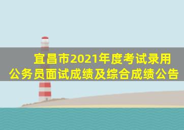 宜昌市2021年度考试录用公务员面试成绩及综合成绩公告