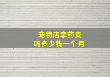 宠物店拿药贵吗多少钱一个月