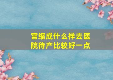 宫缩成什么样去医院待产比较好一点