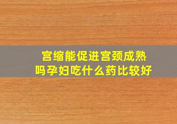 宫缩能促进宫颈成熟吗孕妇吃什么药比较好