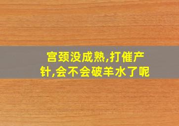 宫颈没成熟,打催产针,会不会破羊水了呢