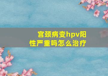 宫颈病变hpv阳性严重吗怎么治疗