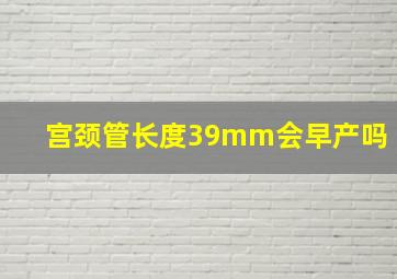 宫颈管长度39mm会早产吗