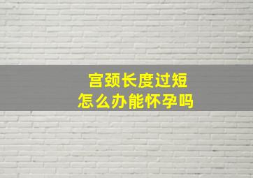 宫颈长度过短怎么办能怀孕吗