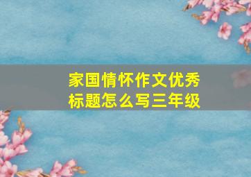 家国情怀作文优秀标题怎么写三年级