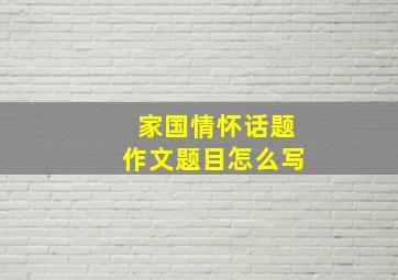 家国情怀话题作文题目怎么写