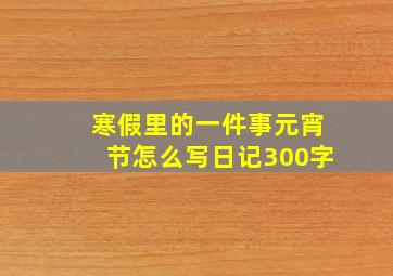 寒假里的一件事元宵节怎么写日记300字