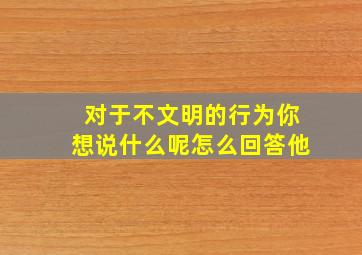 对于不文明的行为你想说什么呢怎么回答他