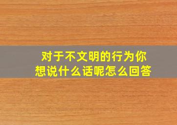 对于不文明的行为你想说什么话呢怎么回答