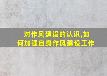 对作风建设的认识,如何加强自身作风建设工作