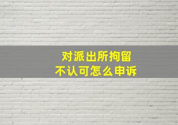 对派出所拘留不认可怎么申诉