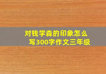 对钱学森的印象怎么写300字作文三年级