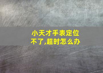 小天才手表定位不了,超时怎么办