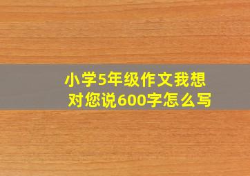 小学5年级作文我想对您说600字怎么写