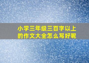 小学三年级三百字以上的作文大全怎么写好呢