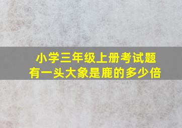 小学三年级上册考试题有一头大象是鹿的多少倍