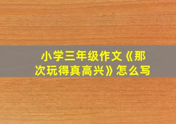 小学三年级作文《那次玩得真高兴》怎么写