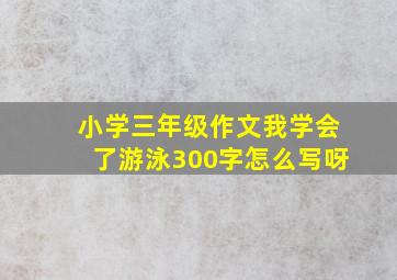 小学三年级作文我学会了游泳300字怎么写呀