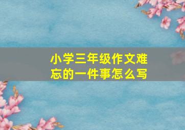 小学三年级作文难忘的一件事怎么写