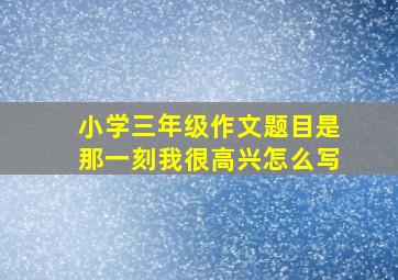 小学三年级作文题目是那一刻我很高兴怎么写