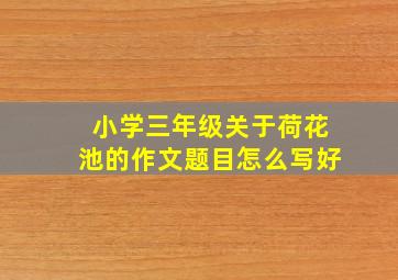 小学三年级关于荷花池的作文题目怎么写好