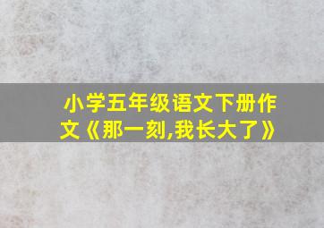 小学五年级语文下册作文《那一刻,我长大了》