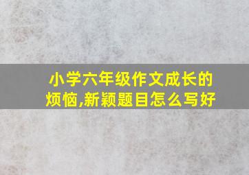 小学六年级作文成长的烦恼,新颖题目怎么写好