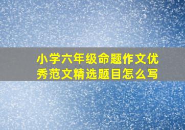 小学六年级命题作文优秀范文精选题目怎么写