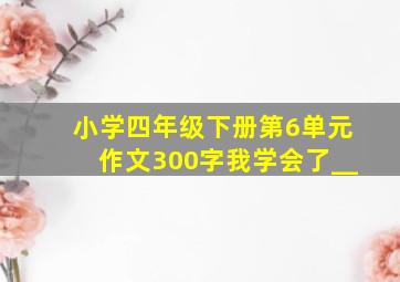 小学四年级下册第6单元作文300字我学会了__