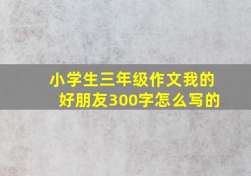 小学生三年级作文我的好朋友300字怎么写的