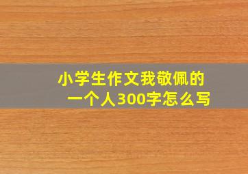 小学生作文我敬佩的一个人300字怎么写