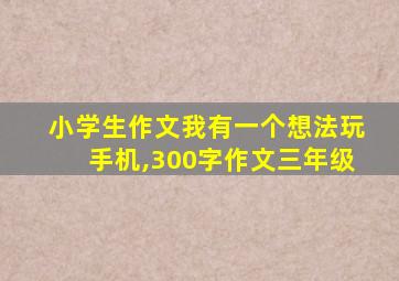 小学生作文我有一个想法玩手机,300字作文三年级