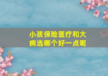 小孩保险医疗和大病选哪个好一点呢