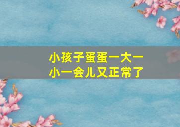 小孩子蛋蛋一大一小一会儿又正常了