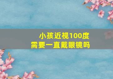 小孩近视100度需要一直戴眼镜吗