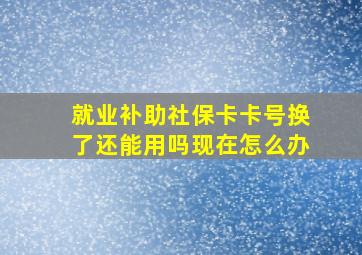 就业补助社保卡卡号换了还能用吗现在怎么办