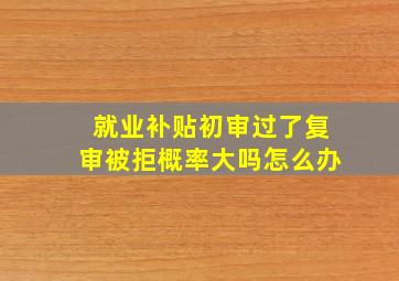 就业补贴初审过了复审被拒概率大吗怎么办