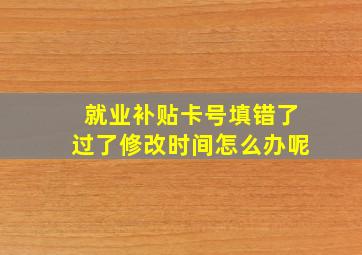 就业补贴卡号填错了过了修改时间怎么办呢