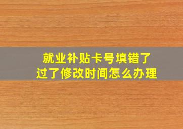 就业补贴卡号填错了过了修改时间怎么办理