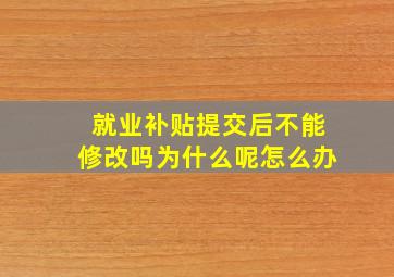 就业补贴提交后不能修改吗为什么呢怎么办