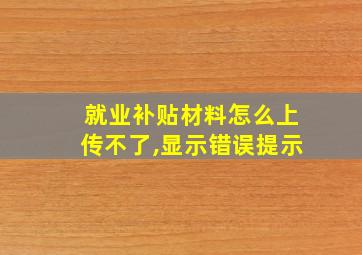 就业补贴材料怎么上传不了,显示错误提示